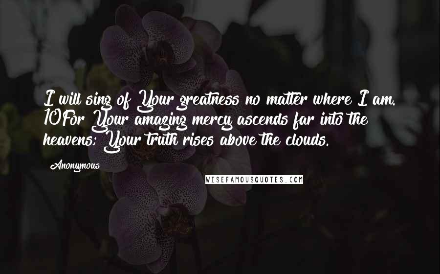 Anonymous Quotes: I will sing of Your greatness no matter where I am. 10For Your amazing mercy ascends far into the heavens; Your truth rises above the clouds.