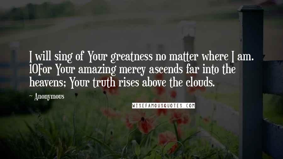 Anonymous Quotes: I will sing of Your greatness no matter where I am. 10For Your amazing mercy ascends far into the heavens; Your truth rises above the clouds.