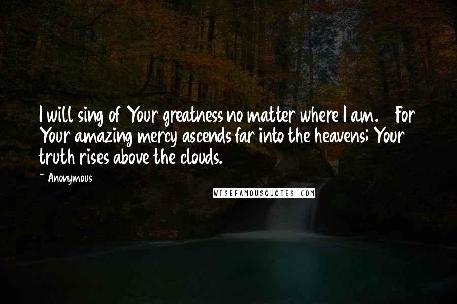 Anonymous Quotes: I will sing of Your greatness no matter where I am. 10For Your amazing mercy ascends far into the heavens; Your truth rises above the clouds.