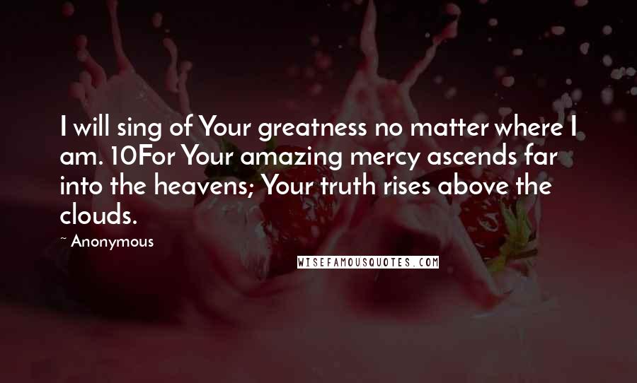 Anonymous Quotes: I will sing of Your greatness no matter where I am. 10For Your amazing mercy ascends far into the heavens; Your truth rises above the clouds.