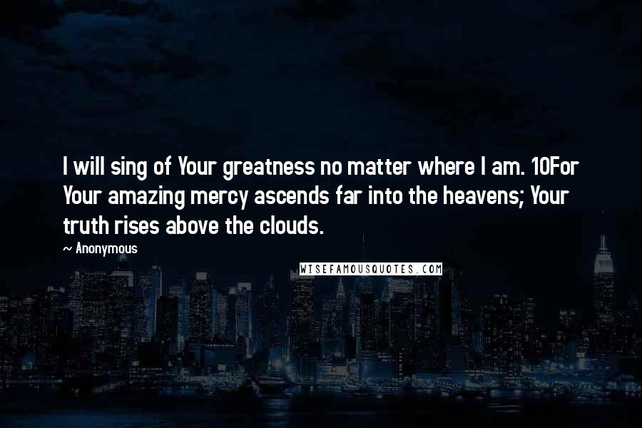 Anonymous Quotes: I will sing of Your greatness no matter where I am. 10For Your amazing mercy ascends far into the heavens; Your truth rises above the clouds.