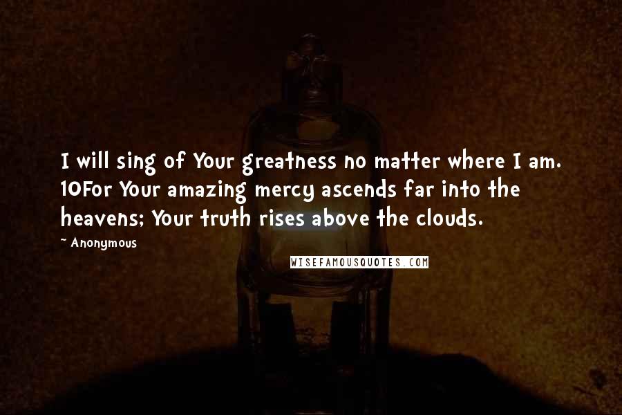 Anonymous Quotes: I will sing of Your greatness no matter where I am. 10For Your amazing mercy ascends far into the heavens; Your truth rises above the clouds.