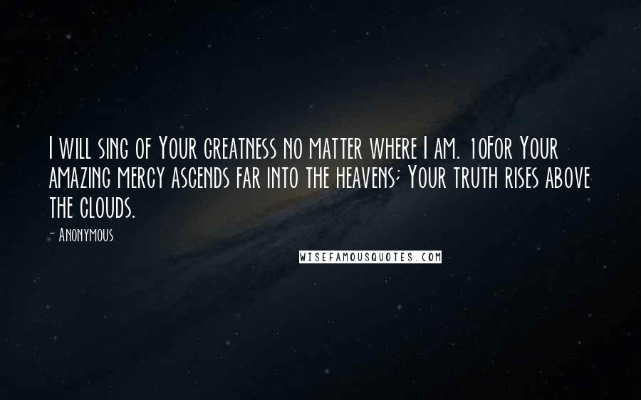 Anonymous Quotes: I will sing of Your greatness no matter where I am. 10For Your amazing mercy ascends far into the heavens; Your truth rises above the clouds.