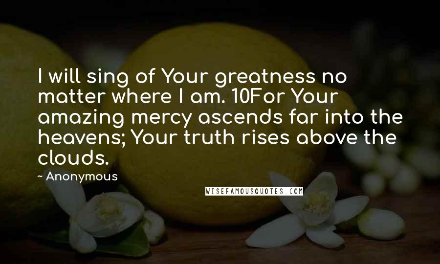 Anonymous Quotes: I will sing of Your greatness no matter where I am. 10For Your amazing mercy ascends far into the heavens; Your truth rises above the clouds.