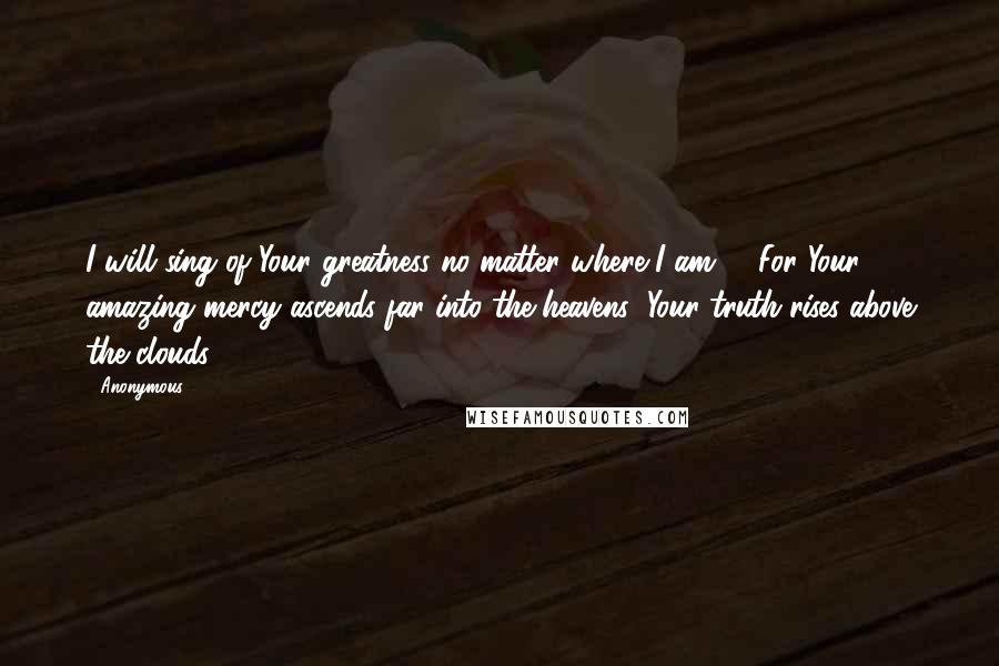 Anonymous Quotes: I will sing of Your greatness no matter where I am. 10For Your amazing mercy ascends far into the heavens; Your truth rises above the clouds.
