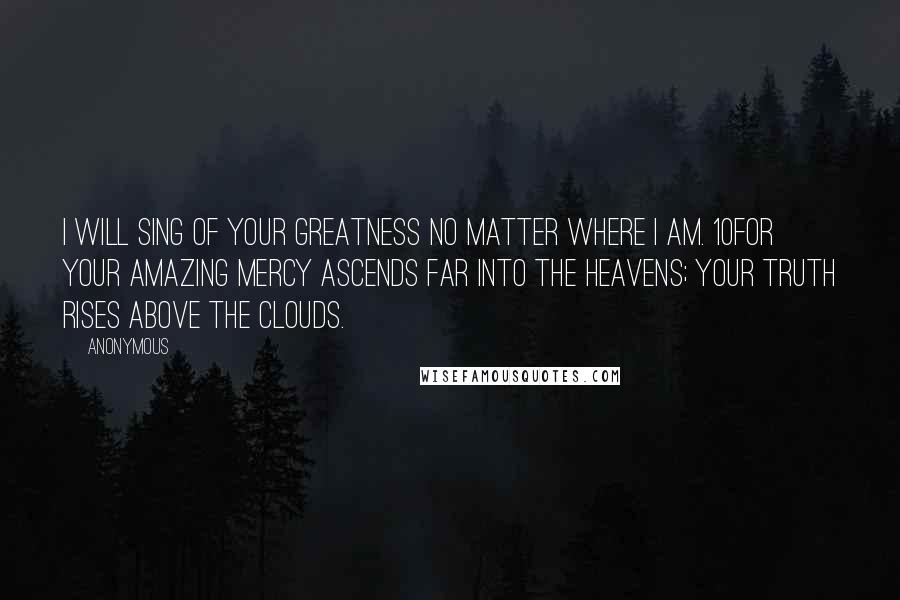 Anonymous Quotes: I will sing of Your greatness no matter where I am. 10For Your amazing mercy ascends far into the heavens; Your truth rises above the clouds.