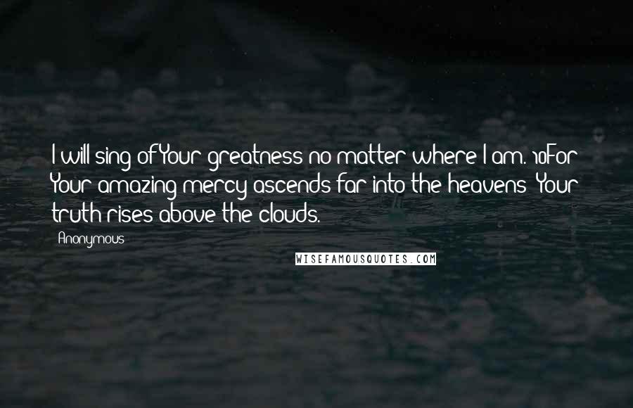 Anonymous Quotes: I will sing of Your greatness no matter where I am. 10For Your amazing mercy ascends far into the heavens; Your truth rises above the clouds.