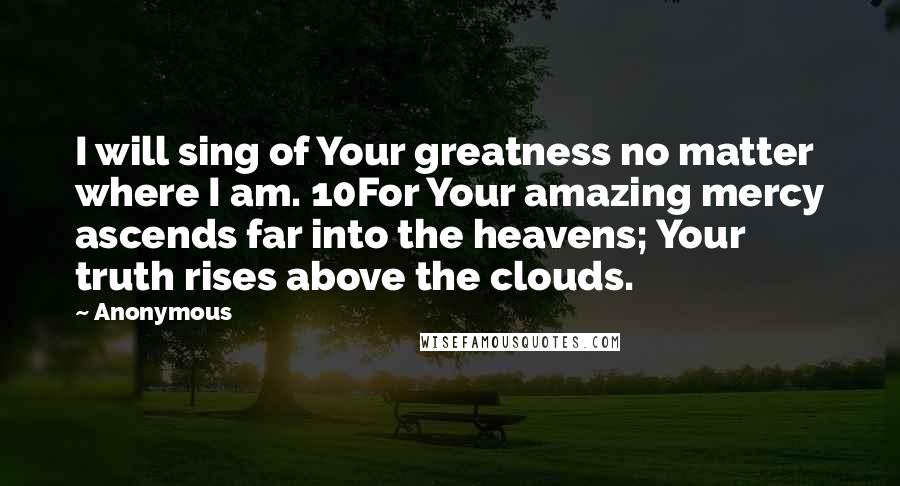 Anonymous Quotes: I will sing of Your greatness no matter where I am. 10For Your amazing mercy ascends far into the heavens; Your truth rises above the clouds.