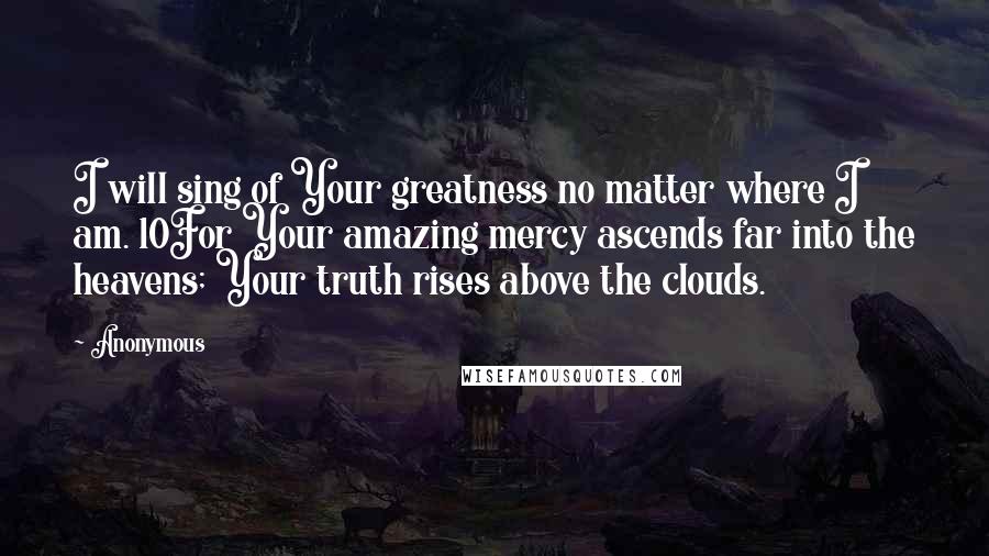 Anonymous Quotes: I will sing of Your greatness no matter where I am. 10For Your amazing mercy ascends far into the heavens; Your truth rises above the clouds.