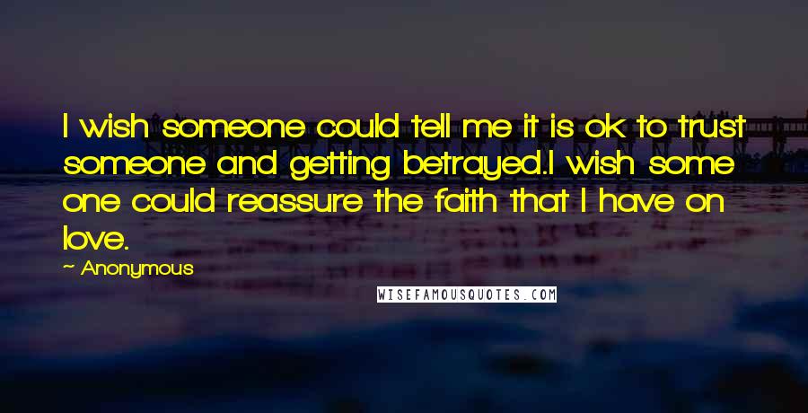 Anonymous Quotes: I wish someone could tell me it is ok to trust someone and getting betrayed.I wish some one could reassure the faith that I have on love.