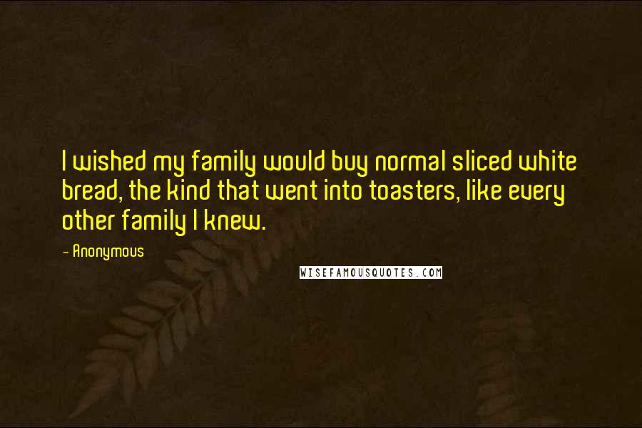 Anonymous Quotes: I wished my family would buy normal sliced white bread, the kind that went into toasters, like every other family I knew.