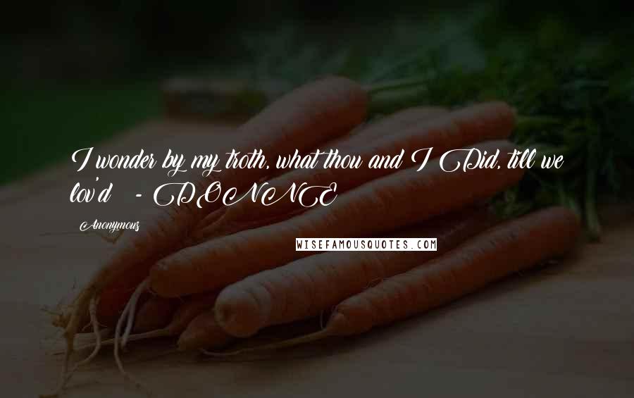 Anonymous Quotes: I wonder by my troth, what thou and I Did, till we lov'd?  - DONNE
