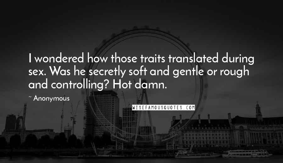 Anonymous Quotes: I wondered how those traits translated during sex. Was he secretly soft and gentle or rough and controlling? Hot damn.