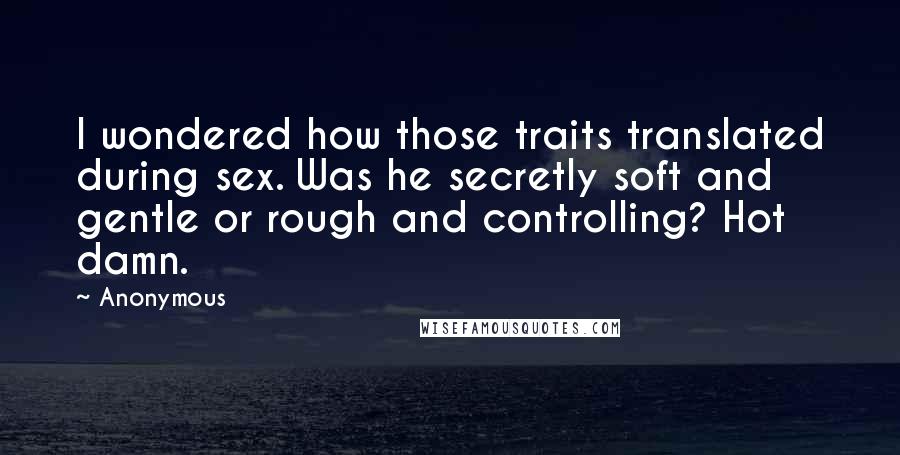 Anonymous Quotes: I wondered how those traits translated during sex. Was he secretly soft and gentle or rough and controlling? Hot damn.