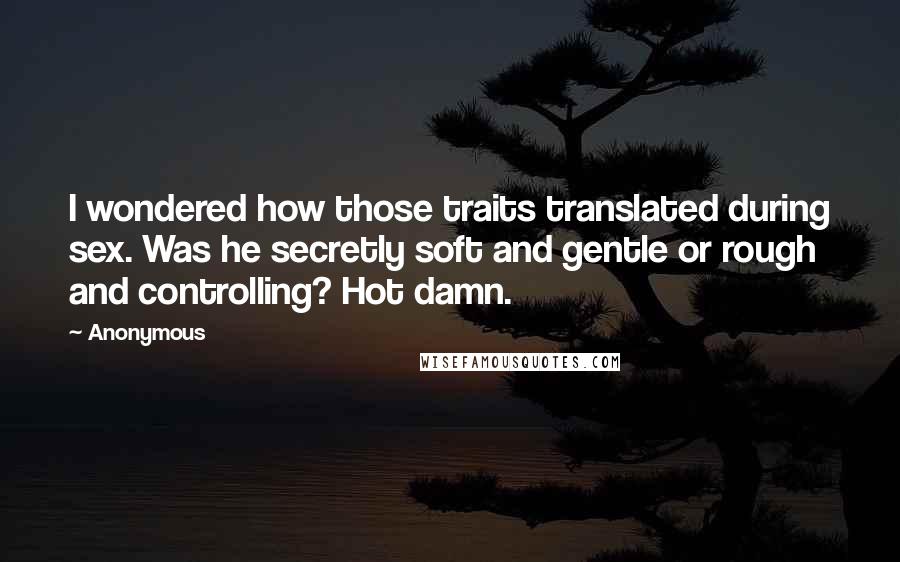 Anonymous Quotes: I wondered how those traits translated during sex. Was he secretly soft and gentle or rough and controlling? Hot damn.