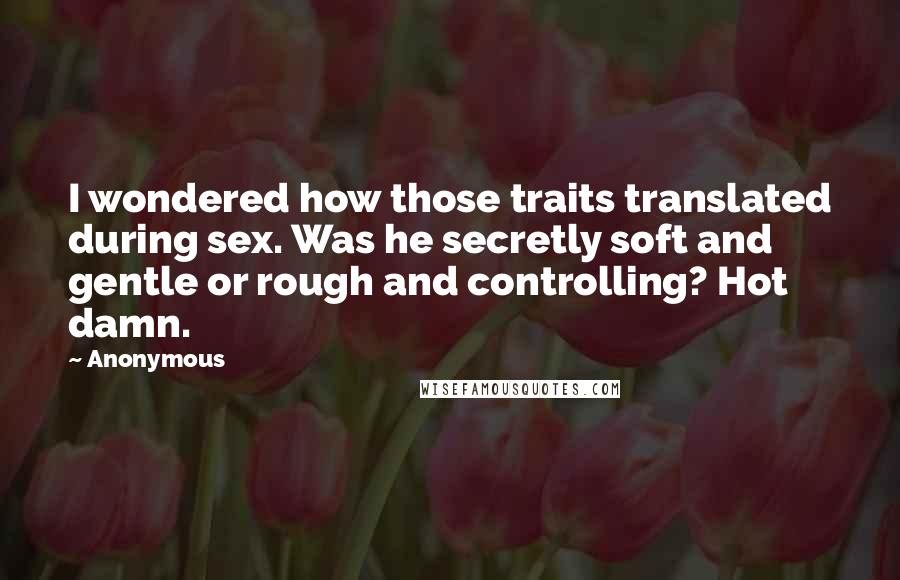 Anonymous Quotes: I wondered how those traits translated during sex. Was he secretly soft and gentle or rough and controlling? Hot damn.