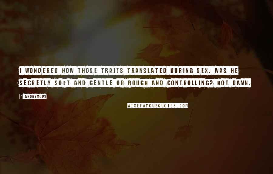 Anonymous Quotes: I wondered how those traits translated during sex. Was he secretly soft and gentle or rough and controlling? Hot damn.