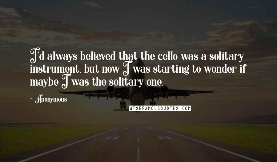 Anonymous Quotes: I'd always believed that the cello was a solitary instrument, but now I was starting to wonder if maybe I was the solitary one.