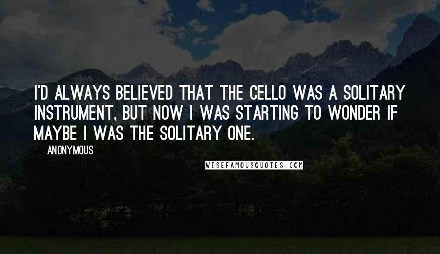 Anonymous Quotes: I'd always believed that the cello was a solitary instrument, but now I was starting to wonder if maybe I was the solitary one.