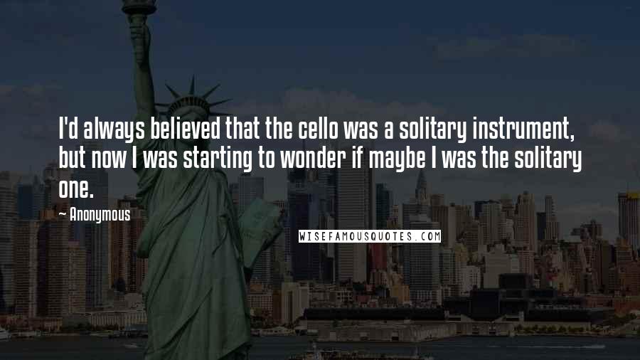 Anonymous Quotes: I'd always believed that the cello was a solitary instrument, but now I was starting to wonder if maybe I was the solitary one.