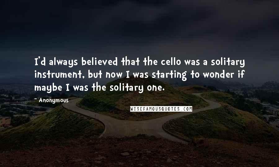 Anonymous Quotes: I'd always believed that the cello was a solitary instrument, but now I was starting to wonder if maybe I was the solitary one.