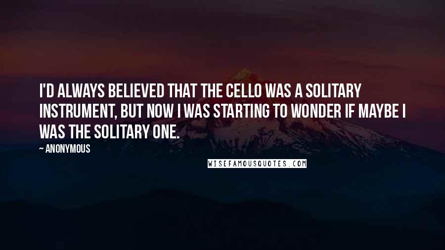 Anonymous Quotes: I'd always believed that the cello was a solitary instrument, but now I was starting to wonder if maybe I was the solitary one.
