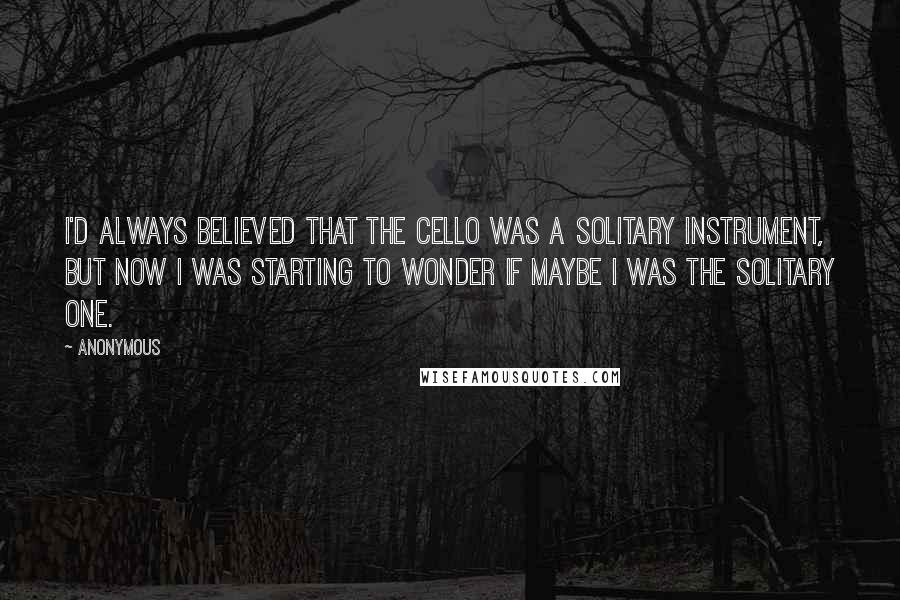 Anonymous Quotes: I'd always believed that the cello was a solitary instrument, but now I was starting to wonder if maybe I was the solitary one.