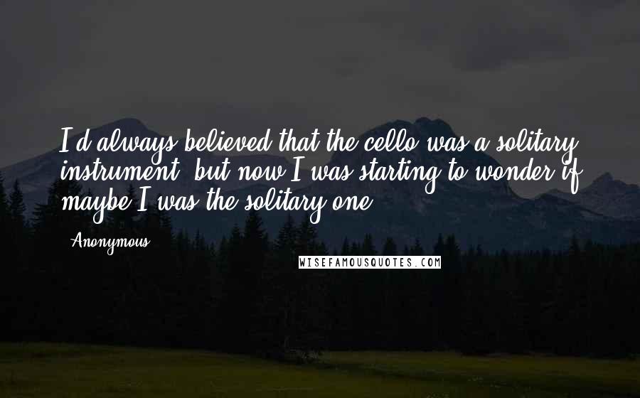 Anonymous Quotes: I'd always believed that the cello was a solitary instrument, but now I was starting to wonder if maybe I was the solitary one.