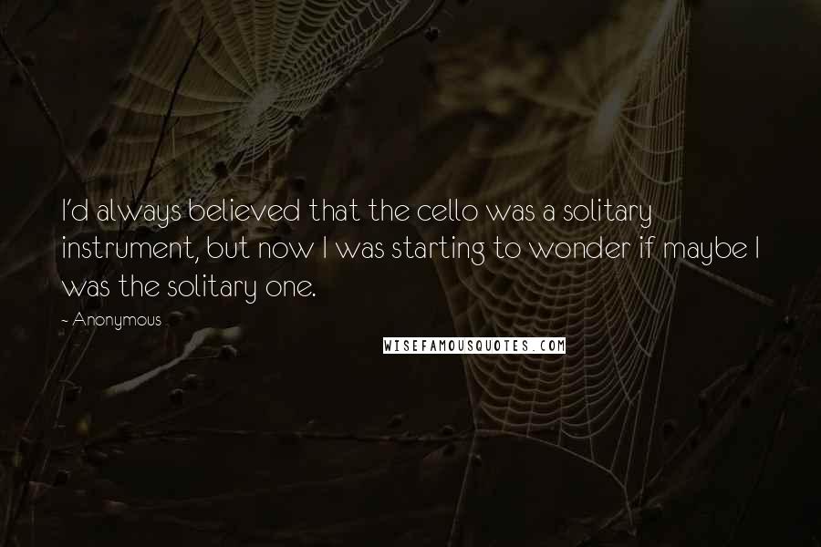 Anonymous Quotes: I'd always believed that the cello was a solitary instrument, but now I was starting to wonder if maybe I was the solitary one.