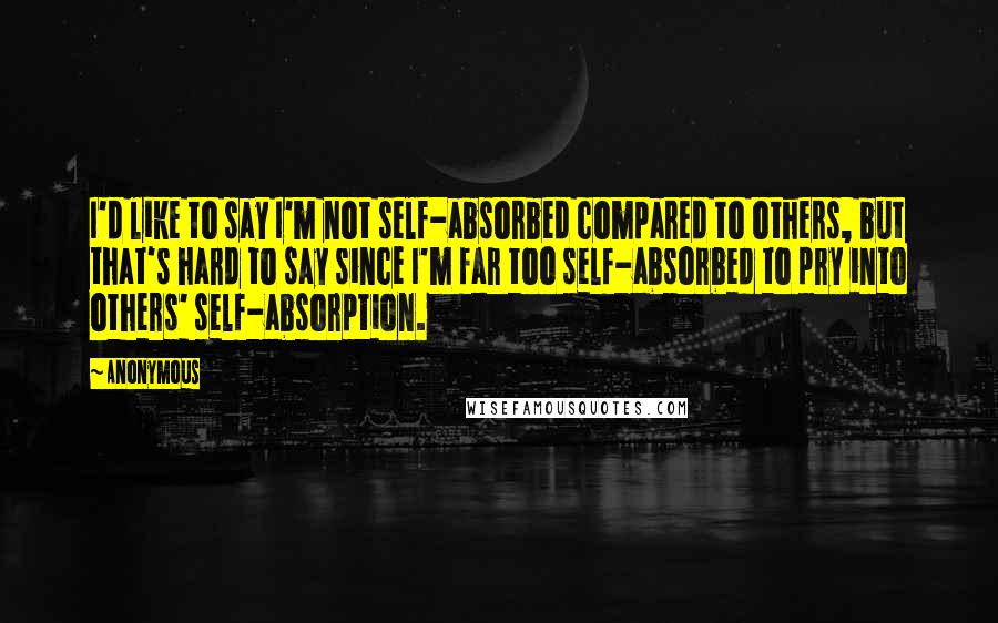 Anonymous Quotes: I'd like to say I'm not self-absorbed compared to others, but that's hard to say since I'm far too self-absorbed to pry into others' self-absorption.