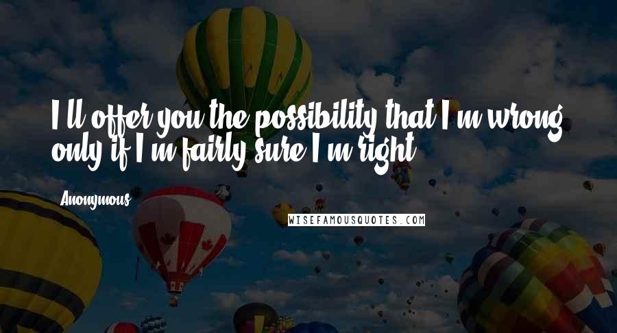 Anonymous Quotes: I'll offer you the possibility that I'm wrong only if I'm fairly sure I'm right.