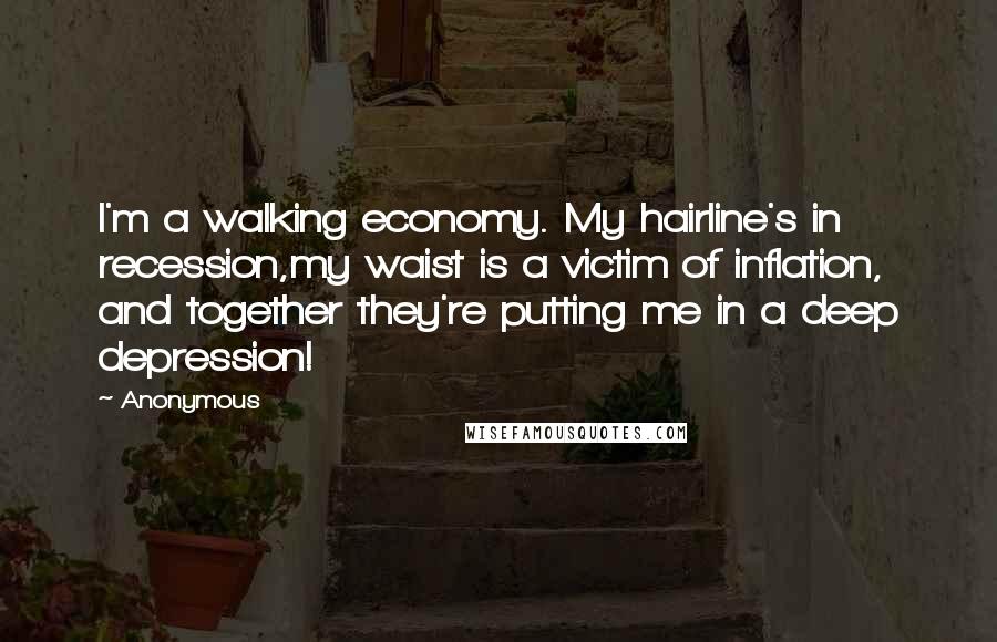 Anonymous Quotes: I'm a walking economy. My hairline's in recession,my waist is a victim of inflation, and together they're putting me in a deep depression!