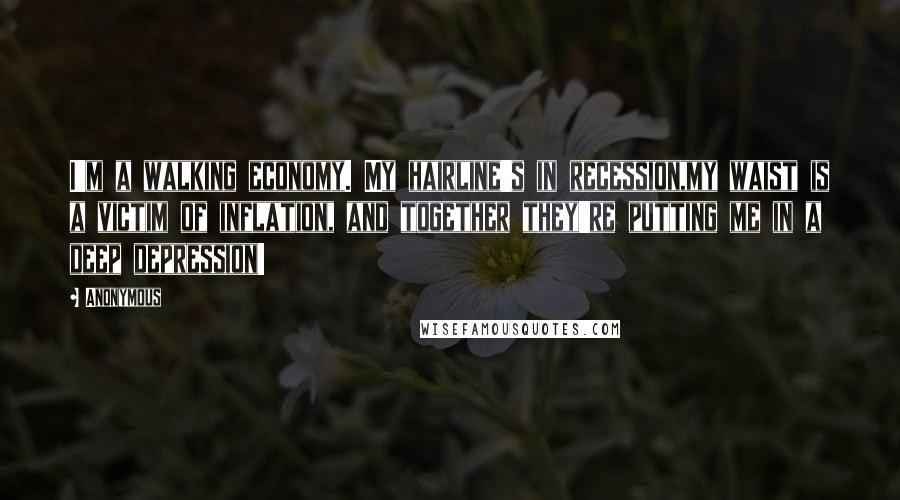 Anonymous Quotes: I'm a walking economy. My hairline's in recession,my waist is a victim of inflation, and together they're putting me in a deep depression!