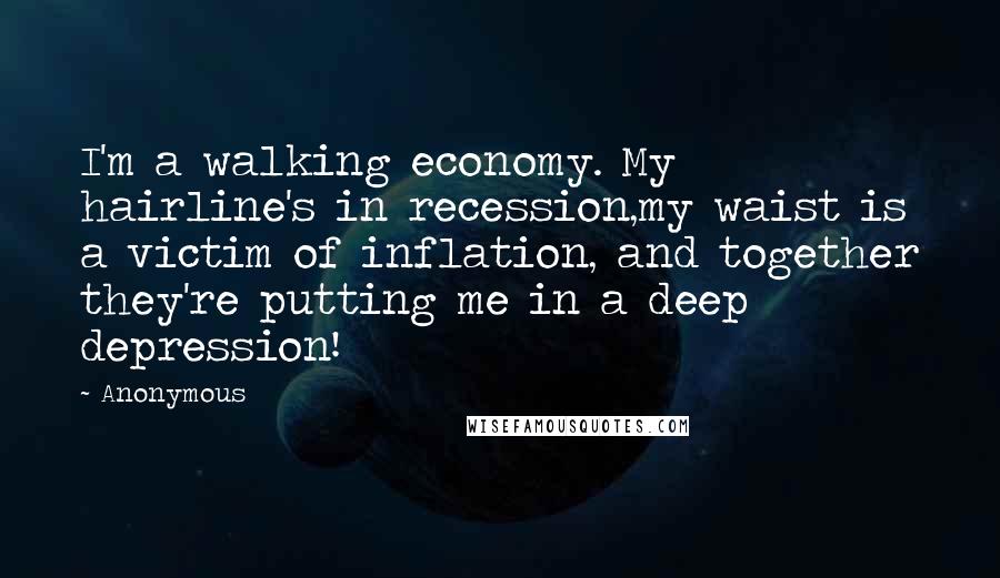 Anonymous Quotes: I'm a walking economy. My hairline's in recession,my waist is a victim of inflation, and together they're putting me in a deep depression!