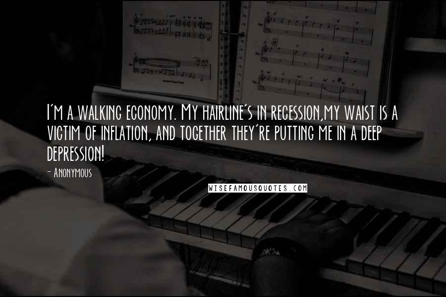 Anonymous Quotes: I'm a walking economy. My hairline's in recession,my waist is a victim of inflation, and together they're putting me in a deep depression!