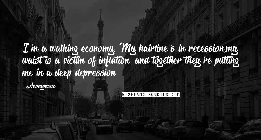 Anonymous Quotes: I'm a walking economy. My hairline's in recession,my waist is a victim of inflation, and together they're putting me in a deep depression!