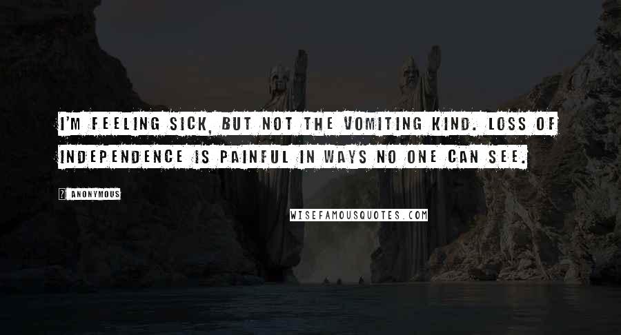 Anonymous Quotes: I'm feeling sick, but not the vomiting kind. Loss of independence is painful in ways no one can see.