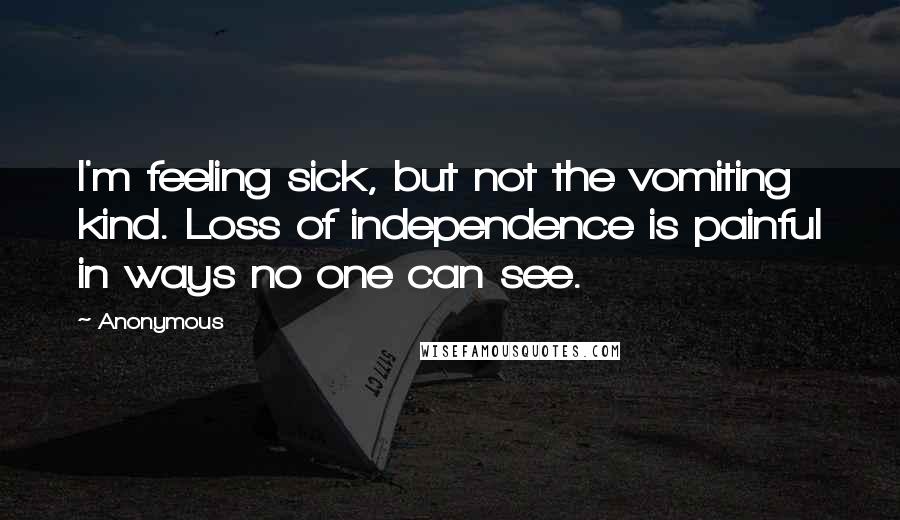 Anonymous Quotes: I'm feeling sick, but not the vomiting kind. Loss of independence is painful in ways no one can see.