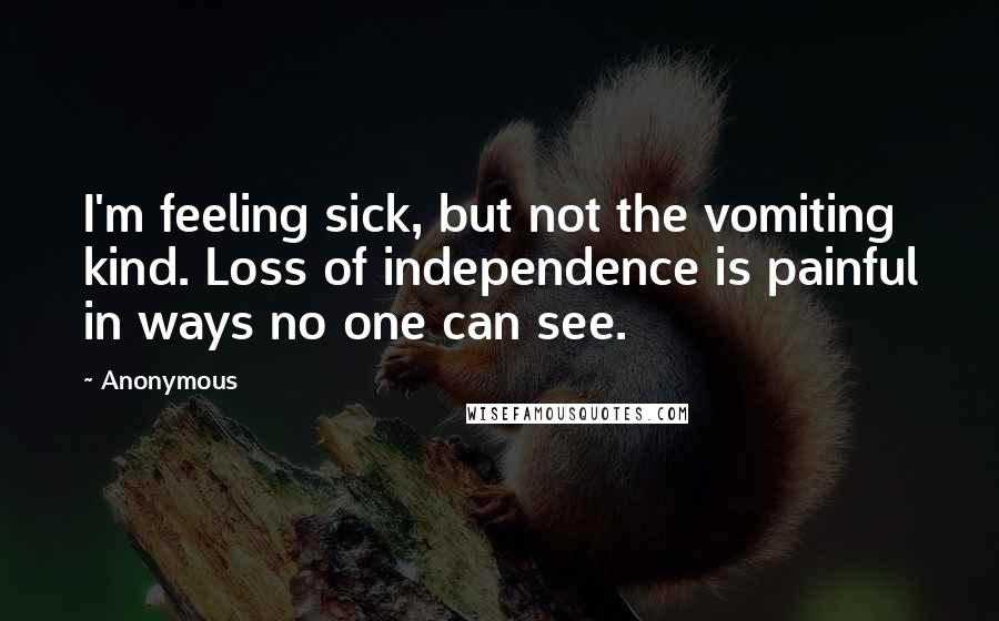 Anonymous Quotes: I'm feeling sick, but not the vomiting kind. Loss of independence is painful in ways no one can see.