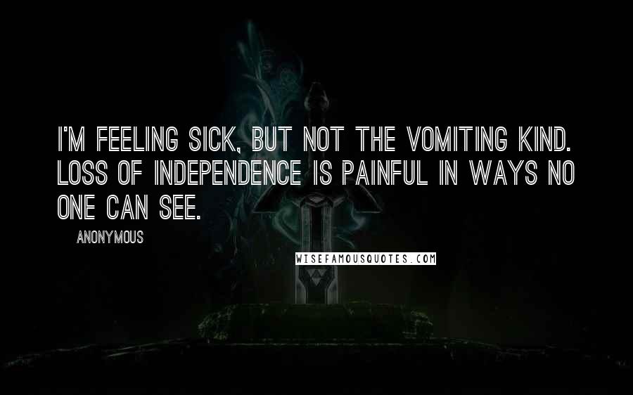 Anonymous Quotes: I'm feeling sick, but not the vomiting kind. Loss of independence is painful in ways no one can see.