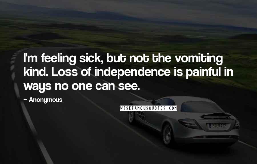 Anonymous Quotes: I'm feeling sick, but not the vomiting kind. Loss of independence is painful in ways no one can see.