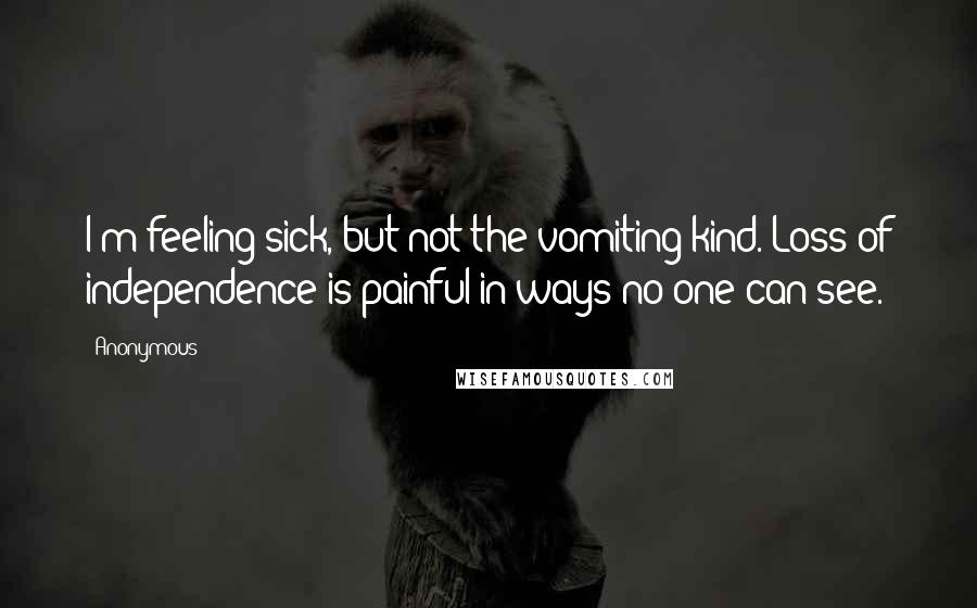 Anonymous Quotes: I'm feeling sick, but not the vomiting kind. Loss of independence is painful in ways no one can see.