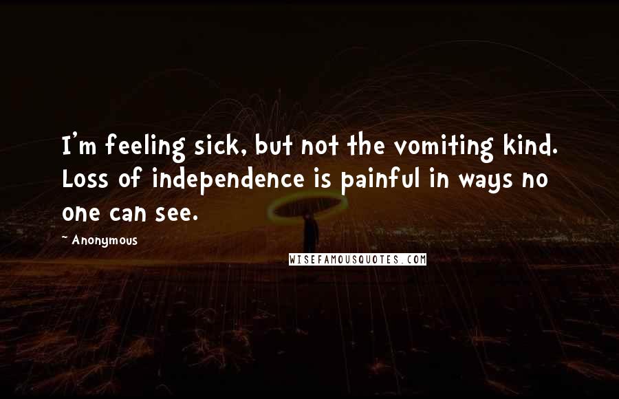 Anonymous Quotes: I'm feeling sick, but not the vomiting kind. Loss of independence is painful in ways no one can see.