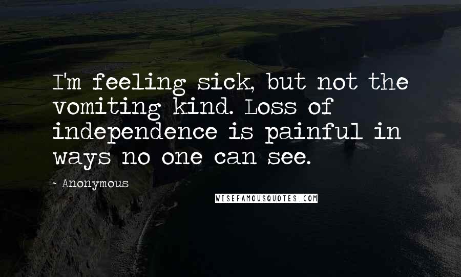 Anonymous Quotes: I'm feeling sick, but not the vomiting kind. Loss of independence is painful in ways no one can see.