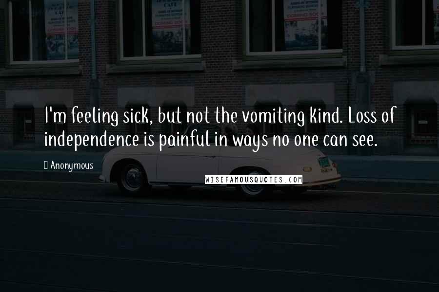 Anonymous Quotes: I'm feeling sick, but not the vomiting kind. Loss of independence is painful in ways no one can see.