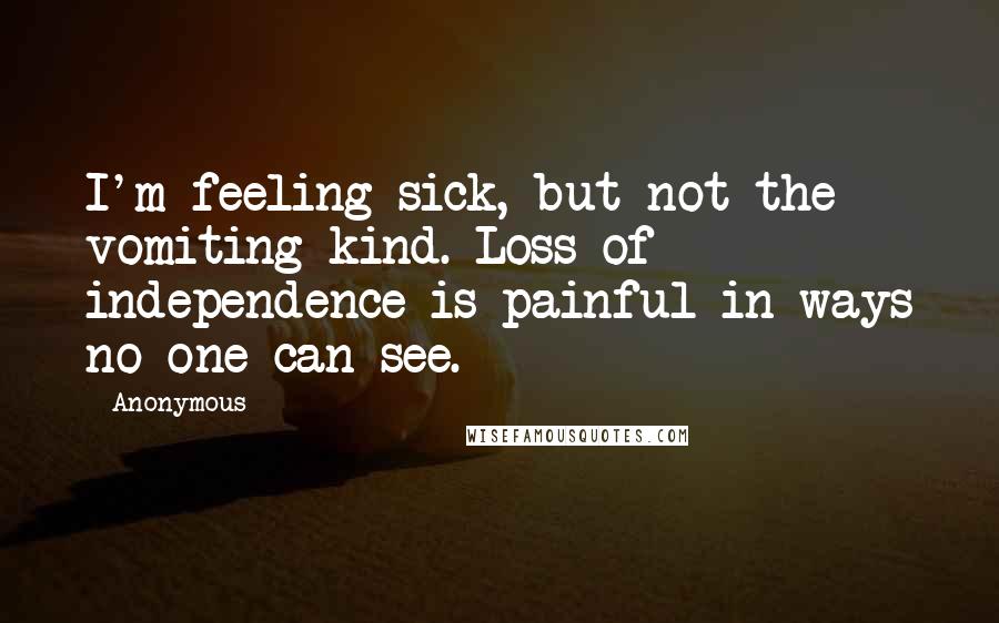 Anonymous Quotes: I'm feeling sick, but not the vomiting kind. Loss of independence is painful in ways no one can see.