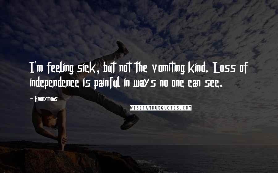 Anonymous Quotes: I'm feeling sick, but not the vomiting kind. Loss of independence is painful in ways no one can see.
