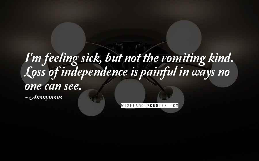Anonymous Quotes: I'm feeling sick, but not the vomiting kind. Loss of independence is painful in ways no one can see.