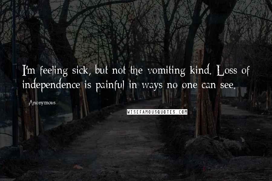 Anonymous Quotes: I'm feeling sick, but not the vomiting kind. Loss of independence is painful in ways no one can see.