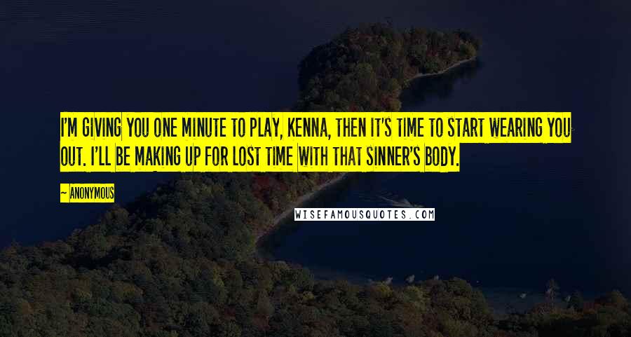 Anonymous Quotes: I'm giving you one minute to play, Kenna, then it's time to start wearing you out. I'll be making up for lost time with that sinner's body.